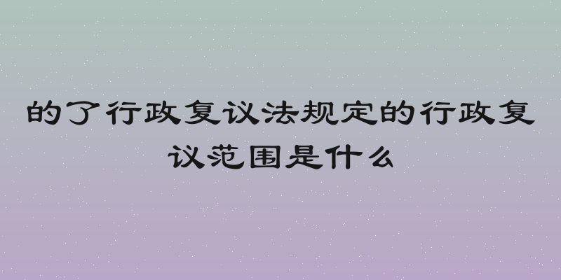 的了行政复议法规定的行政复议范围是什么