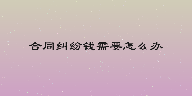 合同纠纷钱需要怎么办