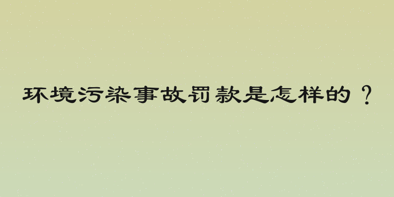 环境污染事故罚款是怎样的？