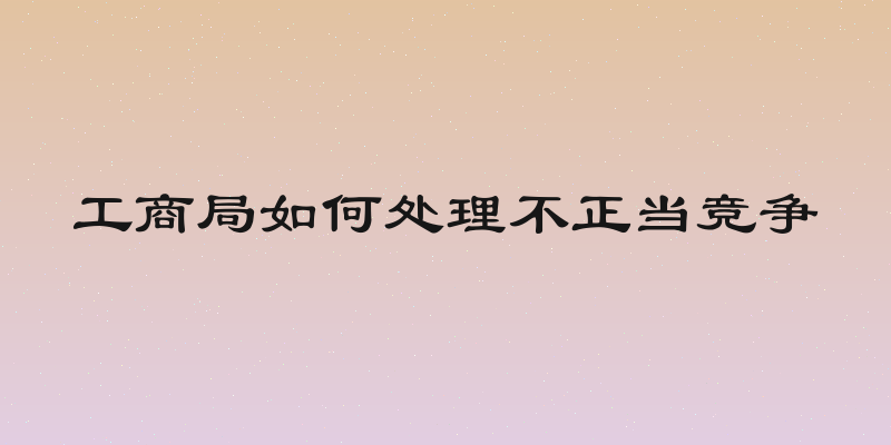工商局如何处理不正当竞争