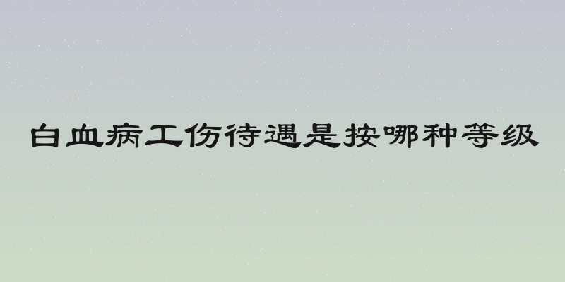 白血病工伤待遇是按哪种等级
