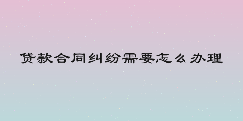 贷款合同纠纷需要怎么办理