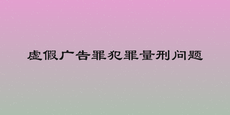 虚假广告罪犯罪量刑问题