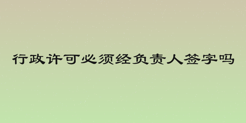 行政许可必须经负责人签字吗