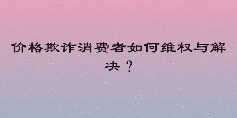 价格欺诈消费者如何维权与解决？