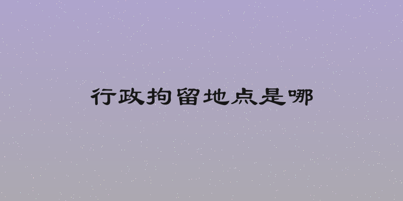 行政拘留地点是哪
