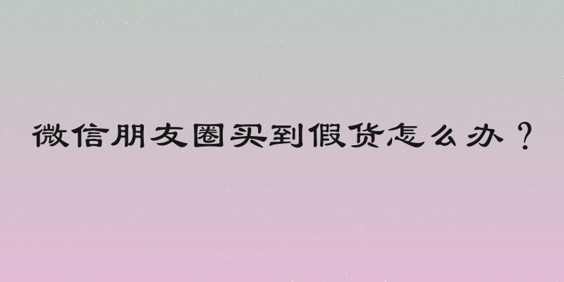 微信朋友圈买到假货怎么办？