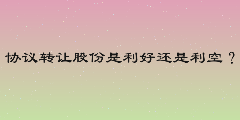 协议转让股份是利好还是利空？