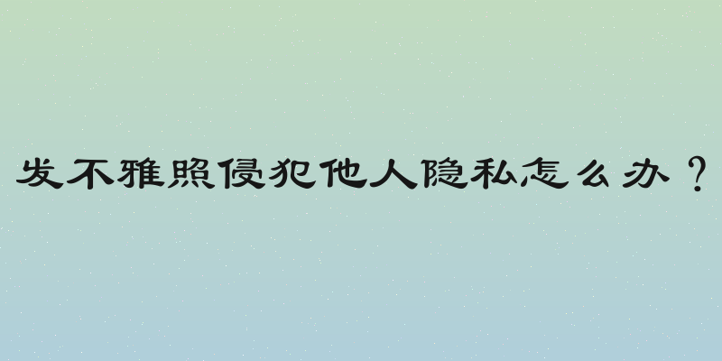 发不雅照侵犯他人隐私怎么办？