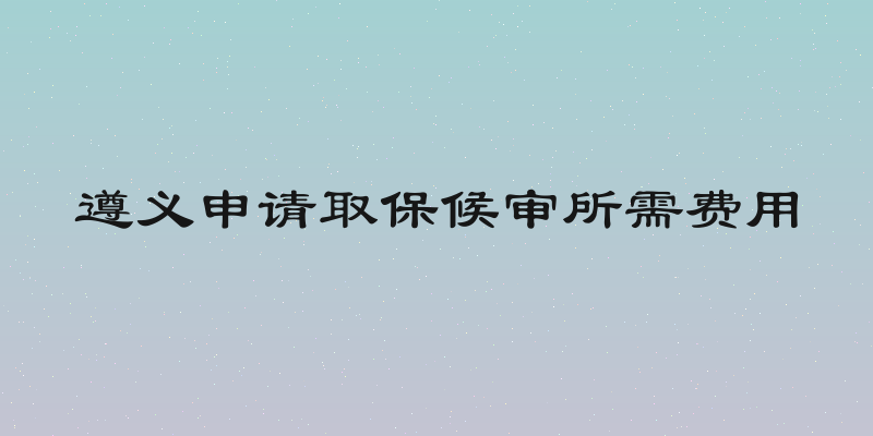 遵义申请取保候审所需费用