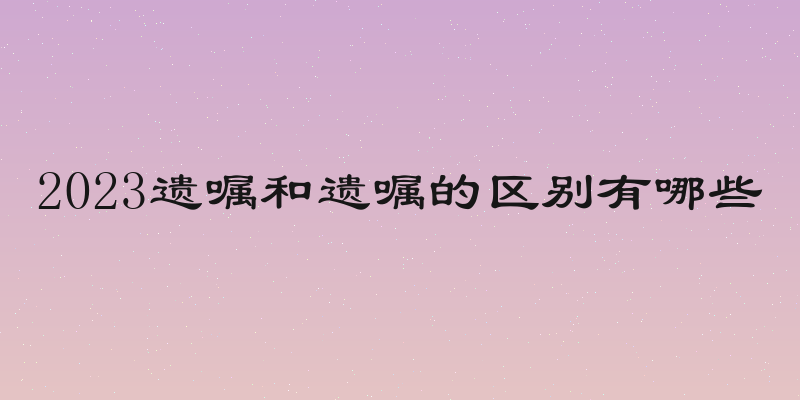 2023遗嘱和遗嘱的区别有哪些