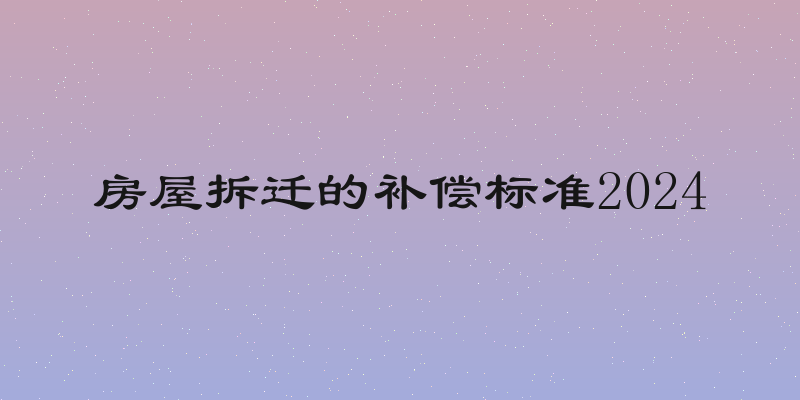 房屋拆迁的补偿标准2024