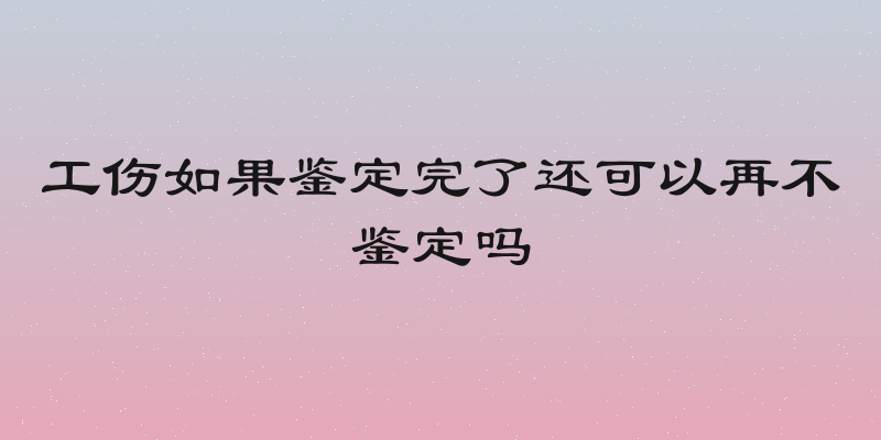 工伤如果鉴定完了还可以再不鉴定吗