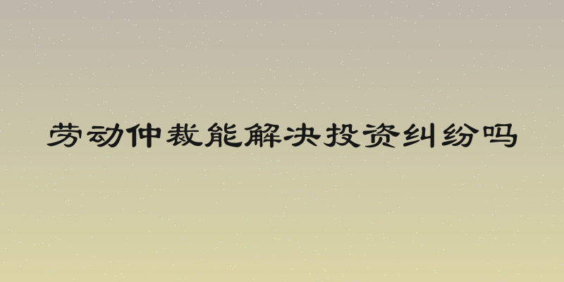 劳动仲裁能解决投资纠纷吗