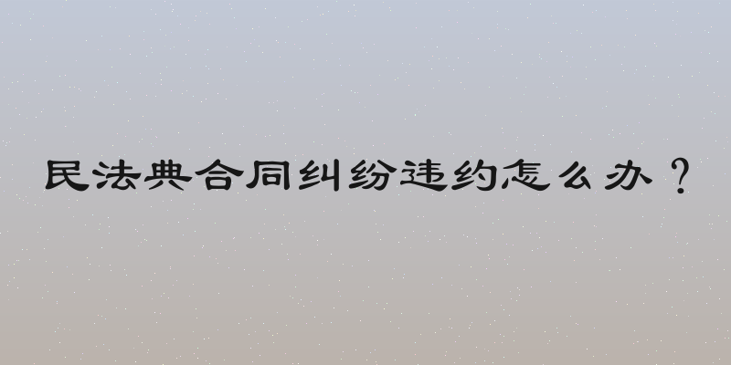 民法典合同纠纷违约怎么办？