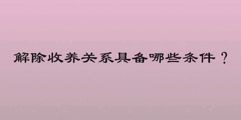 解除收养关系具备哪些条件？