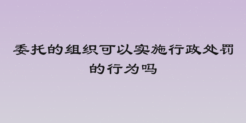 委托的组织可以实施行政处罚的行为吗