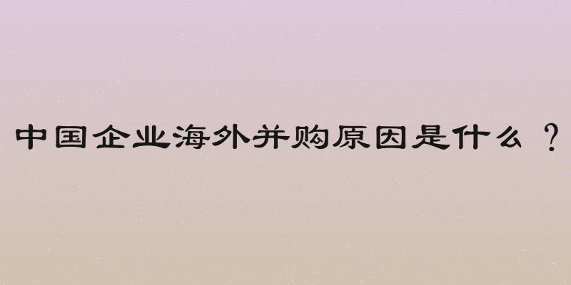 中国企业海外并购原因是什么？