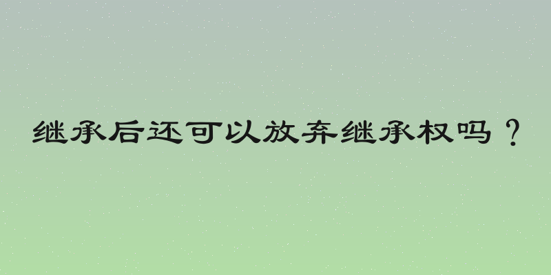 继承后还可以放弃继承权吗？