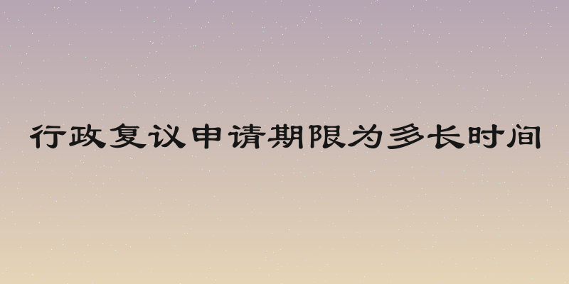 行政复议申请期限为多长时间