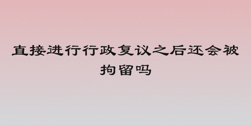 直接进行行政复议之后还会被拘留吗