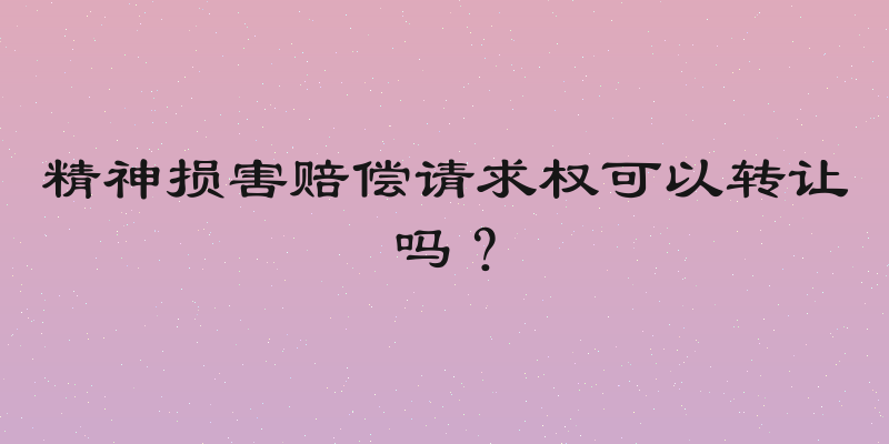 精神损害赔偿请求权可以转让吗？