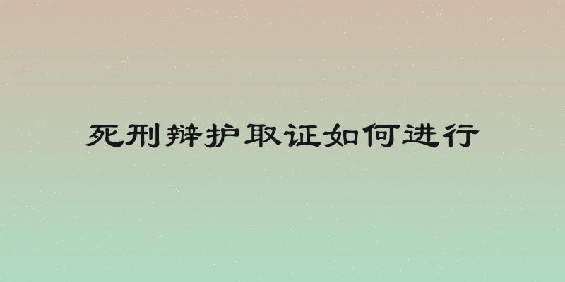 死刑辩护取证如何进行