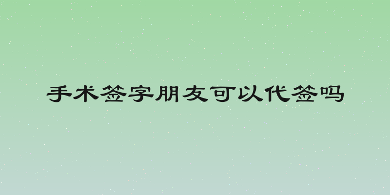 手术签字朋友可以代签吗