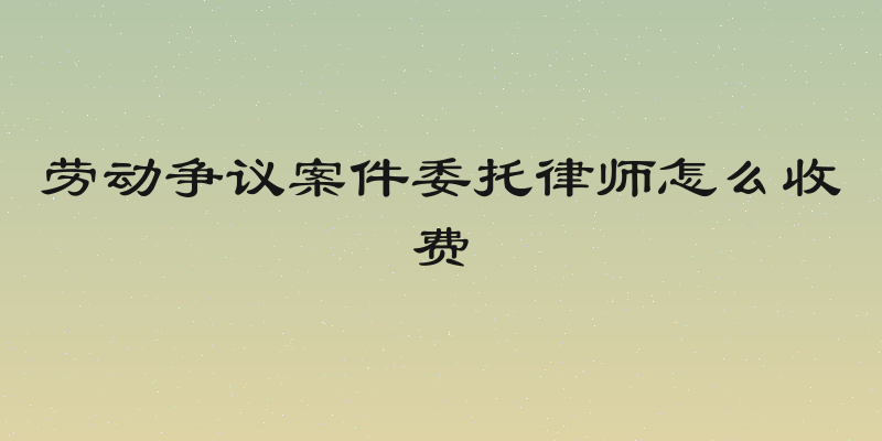 劳动争议案件委托律师怎么收费