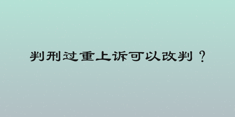 判刑过重上诉可以改判？