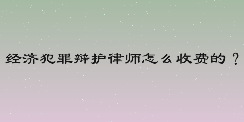 经济犯罪辩护律师怎么收费的？