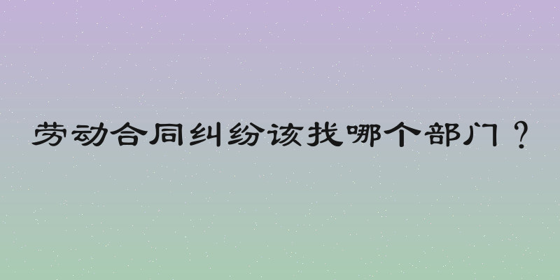 劳动合同纠纷该找哪个部门？