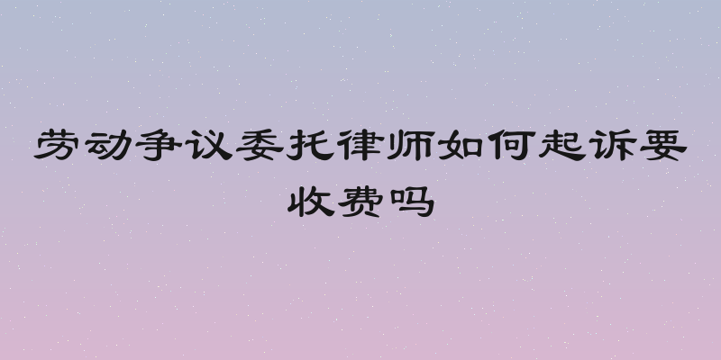劳动争议委托律师如何起诉要收费吗