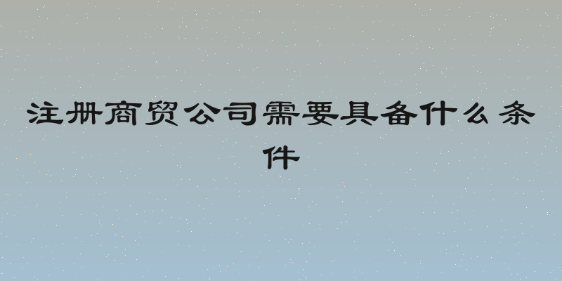 注册商贸公司需要具备什么条件