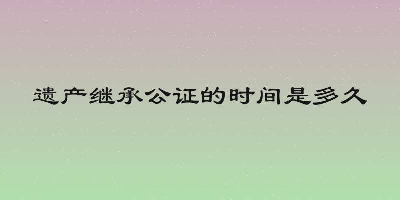 遗产继承公证的时间是多久