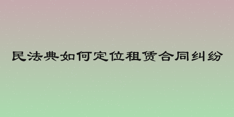 民法典如何定位租赁合同纠纷