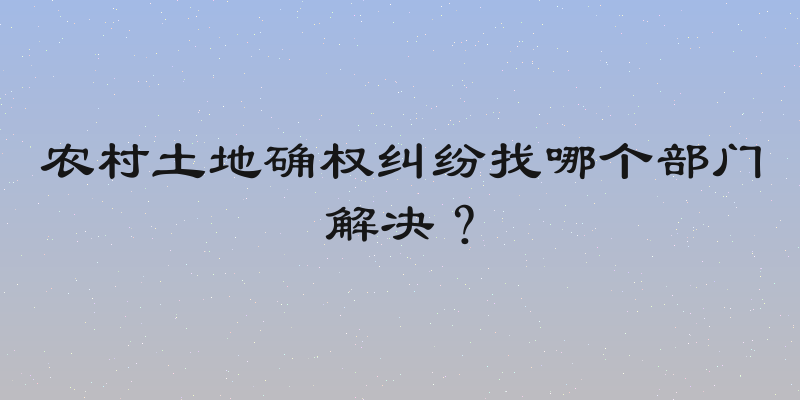 农村土地确权纠纷找哪个部门解决？