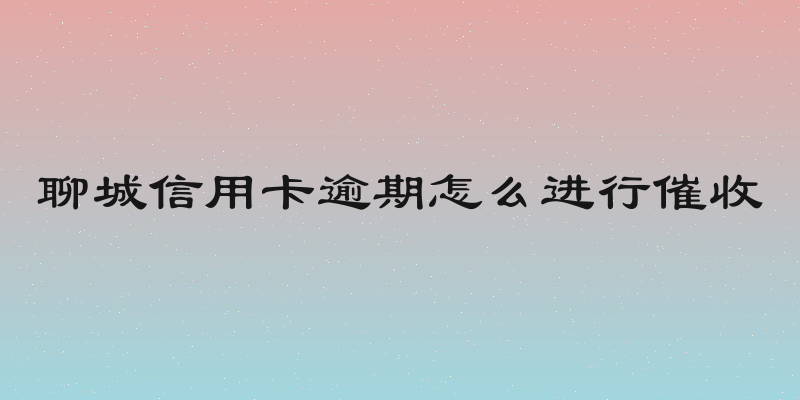 聊城信用卡逾期怎么进行催收
