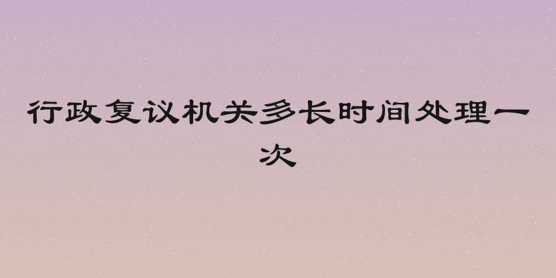 行政复议机关多长时间处理一次