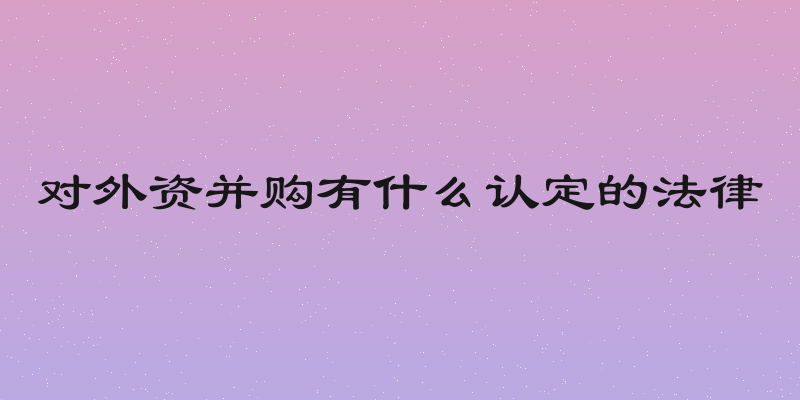 对外资并购有什么认定的法律