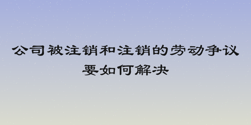 公司被注销和注销的劳动争议要如何解决