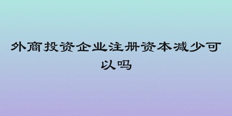 外商投资企业注册资本减少可以吗