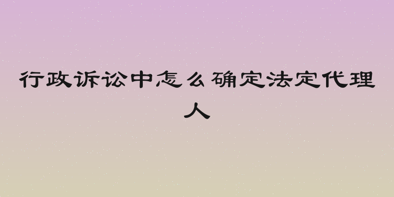 行政诉讼中怎么确定法定代理人