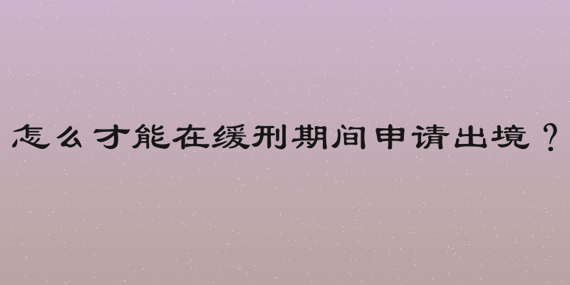 怎么才能在缓刑期间申请出境？