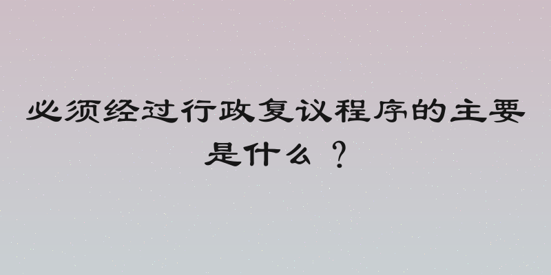 必须经过行政复议程序的主要是什么？