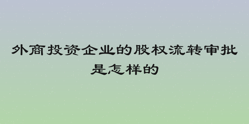 外商投资企业的股权流转审批是怎样的