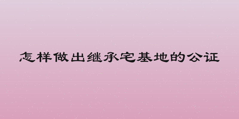 怎样做出继承宅基地的公证