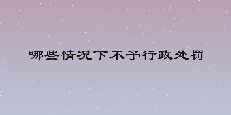 哪些情况下不予行政处罚