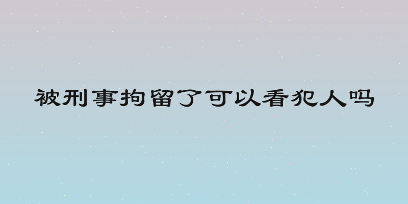 被刑事拘留了可以看犯人吗