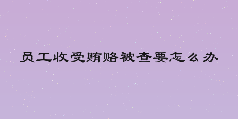 员工收受贿赂被查要怎么办